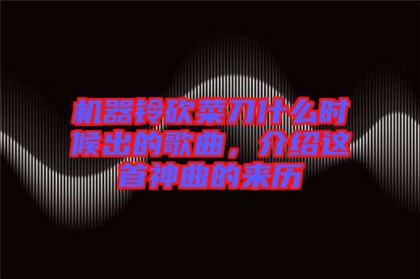 機器鈴砍菜刀什么時候出的歌曲，介紹這首神曲的來歷
