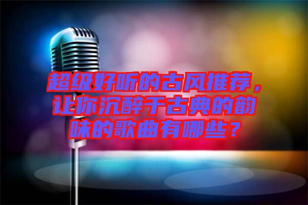 超級好聽的古風推薦，讓你沉醉于古典的韻味的歌曲有哪些？