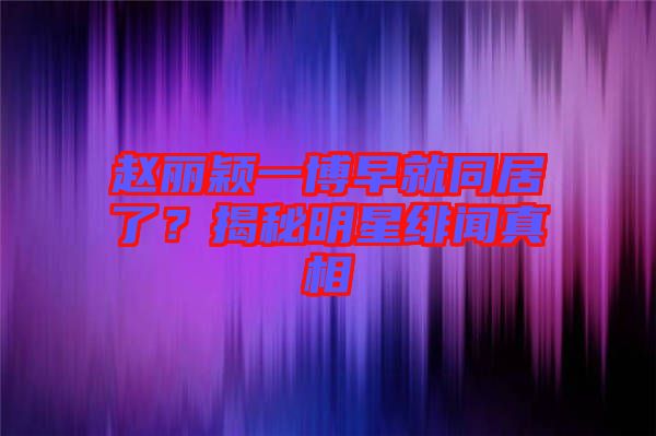 趙麗穎一博早就同居了？揭秘明星緋聞真相