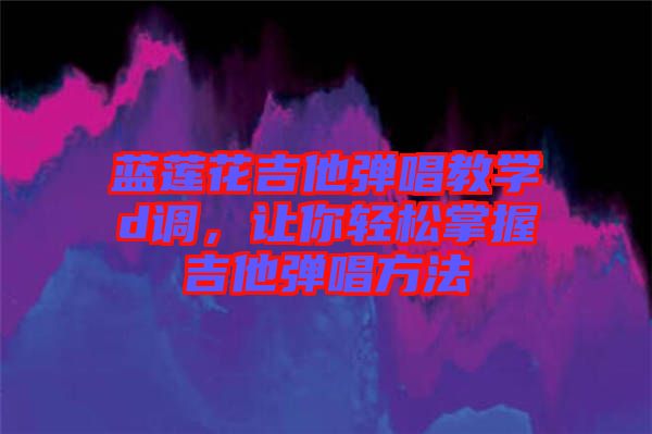 藍蓮花吉他彈唱教學d調，讓你輕松掌握吉他彈唱方法