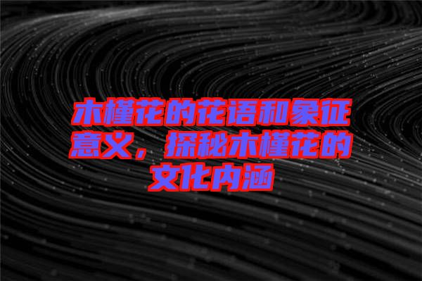 木槿花的花語和象征意義，探秘木槿花的文化內涵