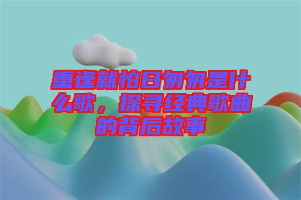重逢就怕日匆匆是什么歌，探尋經典歌曲的背后故事