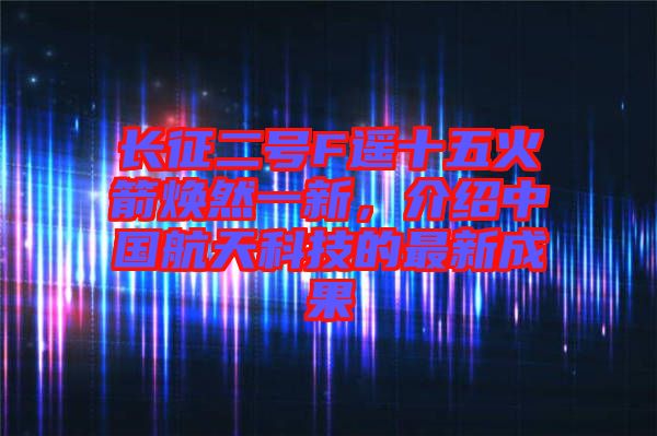 長征二號F遙十五火箭煥然一新，介紹中國航天科技的最新成果