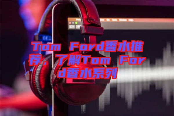 Tom Ford香水推薦，了解Tom Ford香水系列