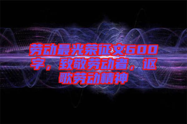 勞動最光榮征文600字，致敬勞動者，謳歌勞動精神