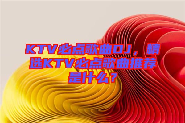 KTV必點(diǎn)歌曲DJ，精選KTV必點(diǎn)歌曲推薦是什么？