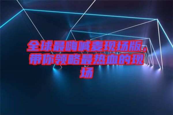 全球最嗨喊麥現場版，帶你領略最熱血的現場