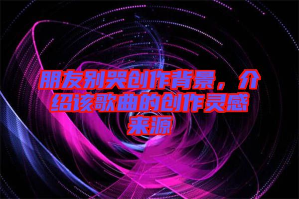 朋友別哭創(chuàng)作背景，介紹該歌曲的創(chuàng)作靈感來(lái)源