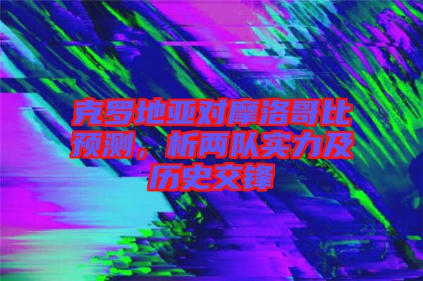 克羅地亞對摩洛哥比預(yù)測，析兩隊實(shí)力及歷史交鋒