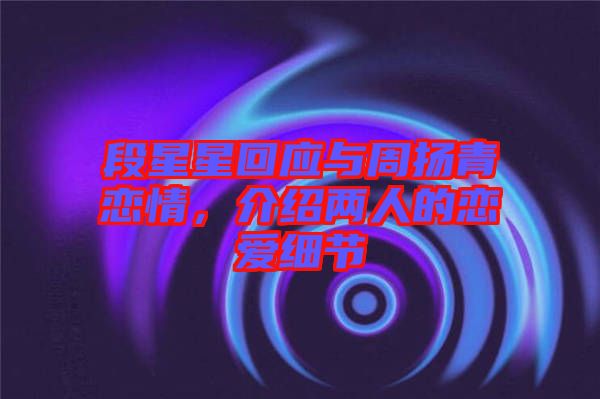 段星星回應(yīng)與周揚(yáng)青戀情，介紹兩人的戀愛細(xì)節(jié)
