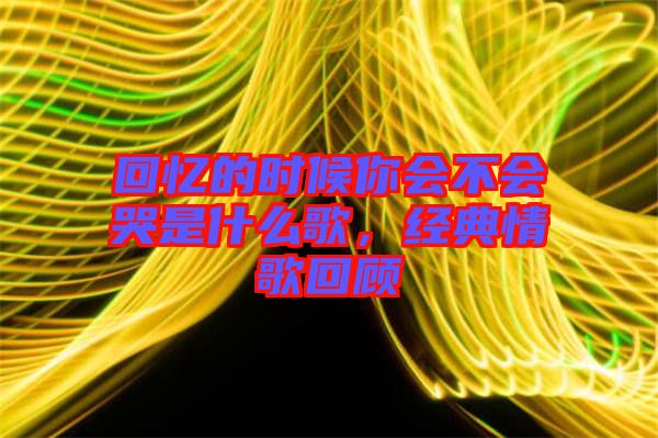 回憶的時(shí)候你會(huì)不會(huì)哭是什么歌，經(jīng)典情歌回顧