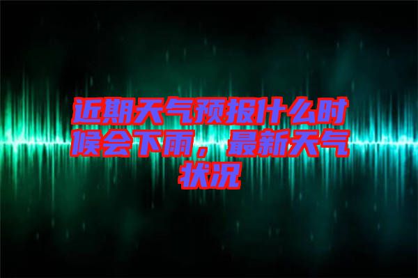 近期天氣預報什么時候會下雨，最新天氣狀況