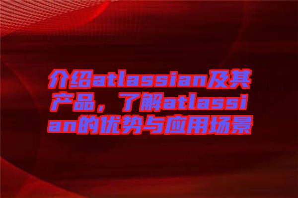 介紹atlassian及其產品，了解atlassian的優勢與應用場景
