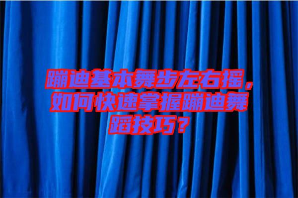 蹦迪基本舞步左右搖，如何快速掌握蹦迪舞蹈技巧？