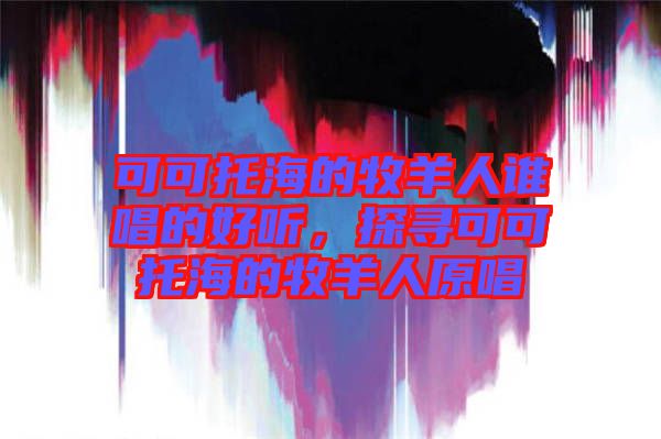 可可托海的牧羊人誰唱的好聽，探尋可可托海的牧羊人原唱