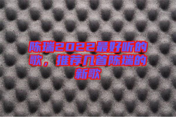 陳瑞2022最好聽的歌，推薦幾首陳瑞的新歌