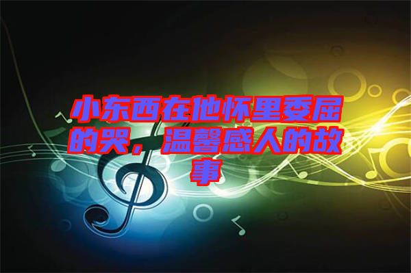小東西在他懷里委屈的哭，溫馨感人的故事