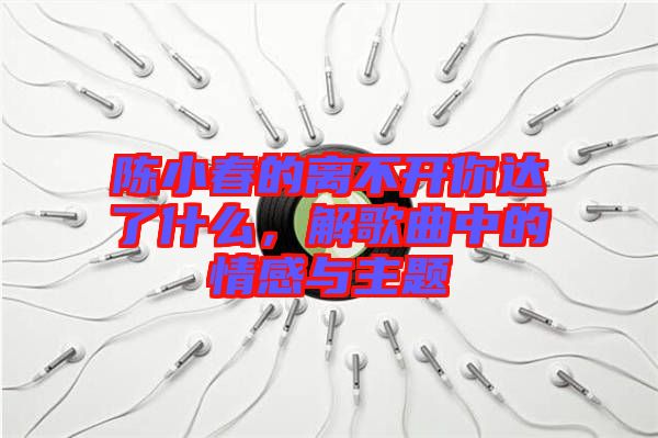 陳小春的離不開你達了什么，解歌曲中的情感與主題