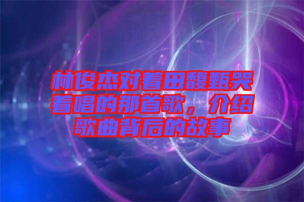 林俊杰對(duì)著田馥甄哭著唱的那首歌，介紹歌曲背后的故事