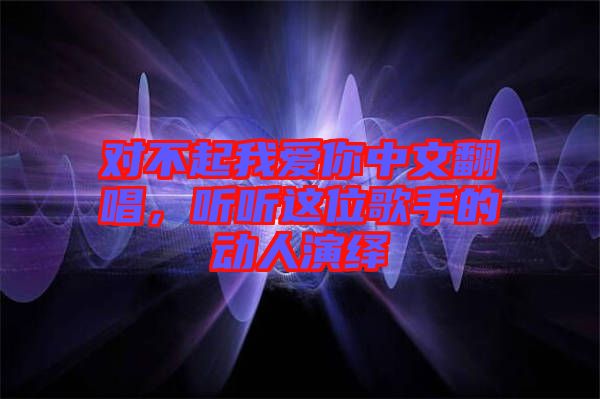 對(duì)不起我愛你中文翻唱，聽聽這位歌手的動(dòng)人演繹