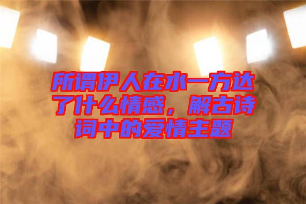 所謂伊人在水一方達(dá)了什么情感，解古詩(shī)詞中的愛(ài)情主題