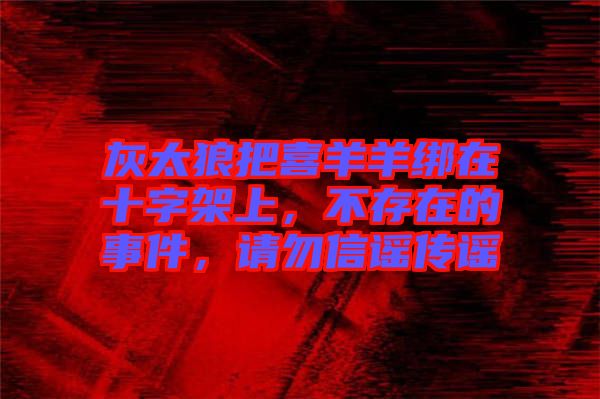 灰太狼把喜羊羊綁在十字架上，不存在的事件，請勿信謠傳謠