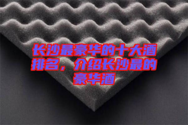 長(zhǎng)沙最豪華的十大酒排名，介紹長(zhǎng)沙最的豪華酒