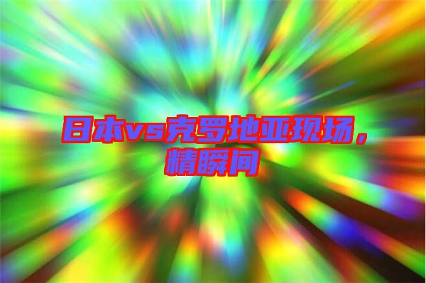 日本vs克羅地亞現(xiàn)場(chǎng)，精瞬間