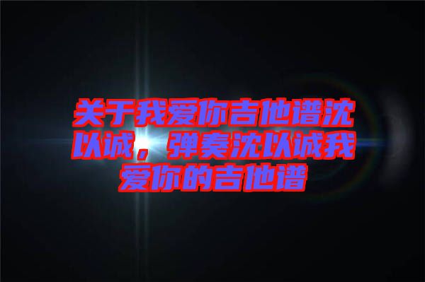 關于我愛你吉他譜沈以誠，彈奏沈以誠我愛你的吉他譜
