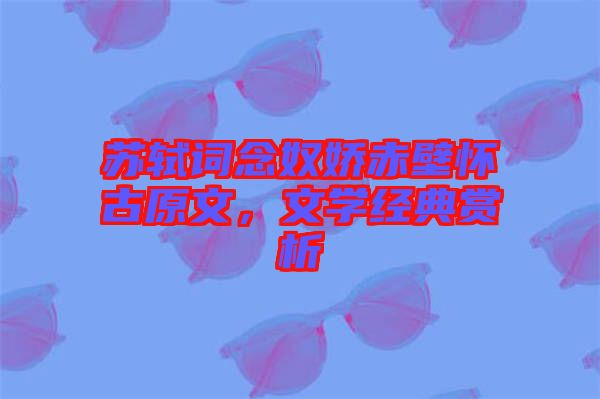 蘇軾詞念奴嬌赤壁懷古原文，文學(xué)經(jīng)典賞析