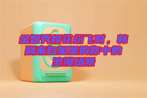 金智秀櫻花紛飛時(shí)，韓劇來(lái)自星星的你中的浪漫場(chǎng)景