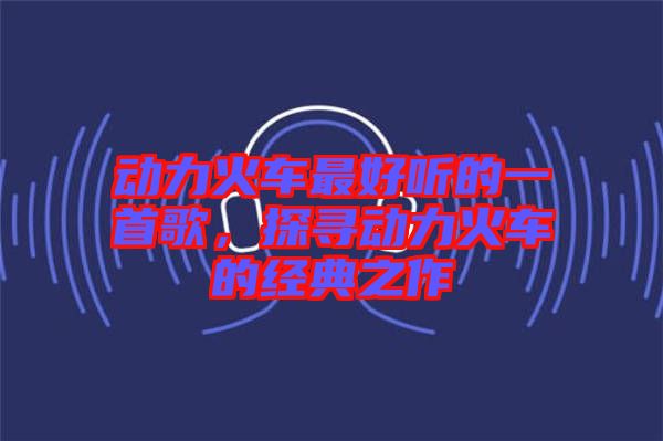 動(dòng)力火車(chē)最好聽(tīng)的一首歌，探尋動(dòng)力火車(chē)的經(jīng)典之作