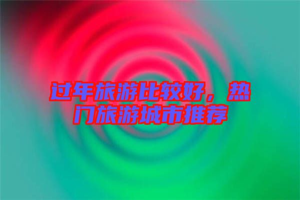 過年旅游比較好，熱門旅游城市推薦