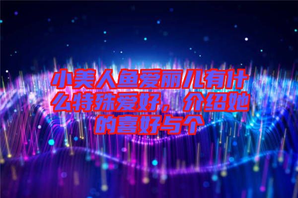 小美人魚愛麗兒有什么特殊愛好，介紹她的喜好與個