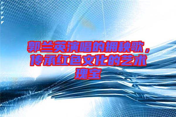 郭蘭英演唱的擁秧歌，傳承紅色文化的藝術瑰寶