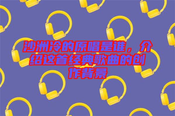 沙洲冷的原唱是誰，介紹這首經典歌曲的創作背景