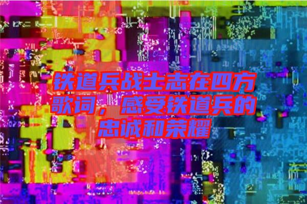 鐵道兵戰士志在四方歌詞，感受鐵道兵的忠誠和榮耀