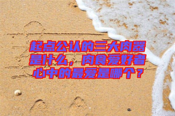 起點(diǎn)公認(rèn)的三大肉器是什么，肉食愛(ài)好者心中的最?lèi)?ài)是哪個(gè)？