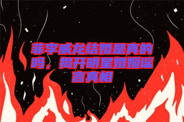 菲李威龍結(jié)婚是真的嗎，揭開明星婚姻謠言真相