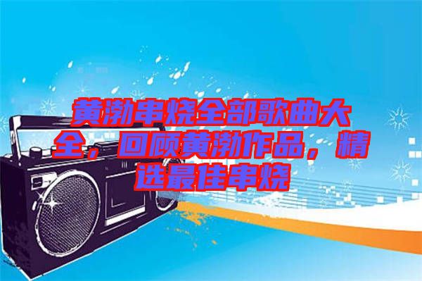黃渤串燒全部歌曲大全，回顧黃渤作品，精選最佳串燒