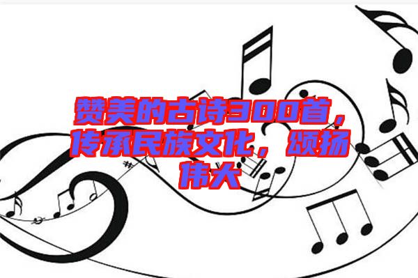 贊美的古詩300首，傳承民族文化，頌揚偉大