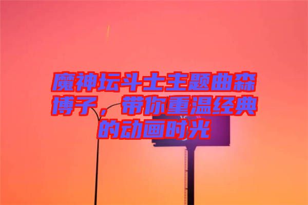 魔神壇斗士主題曲森博子，帶你重溫經典的動畫時光
