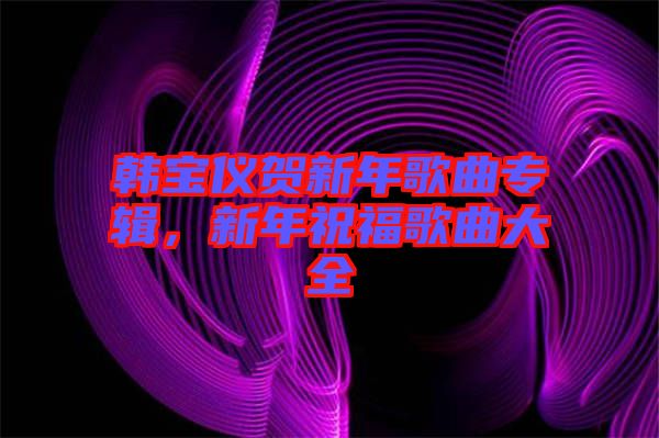 韓寶儀賀新年歌曲專輯，新年祝福歌曲大全
