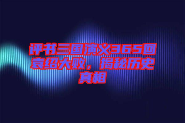 評書三國演義365回袁紹大敗，揭秘歷史真相