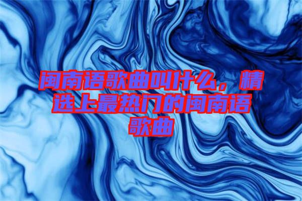 閩南語歌曲叫什么，精選上最熱門的閩南語歌曲