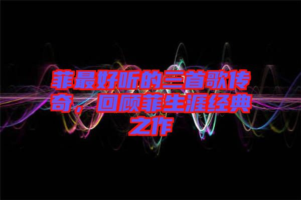 菲最好聽的三首歌傳奇，回顧菲生涯經典之作