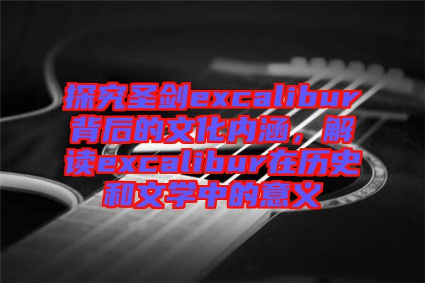 探究圣劍excalibur背后的文化內涵，解讀excalibur在歷史和文學中的意義