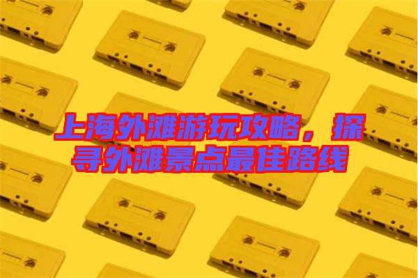 上海外灘游玩攻略，探尋外灘景點最佳路線