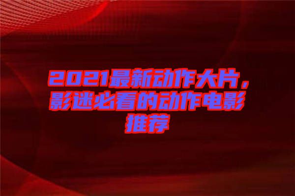 2021最新動作大片，影迷必看的動作電影推薦