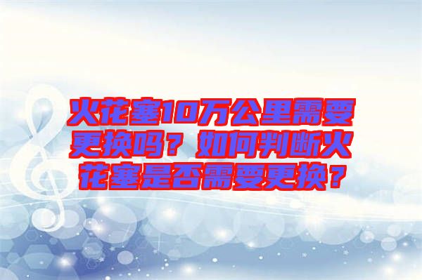 火花塞10萬公里需要更換嗎？如何判斷火花塞是否需要更換？